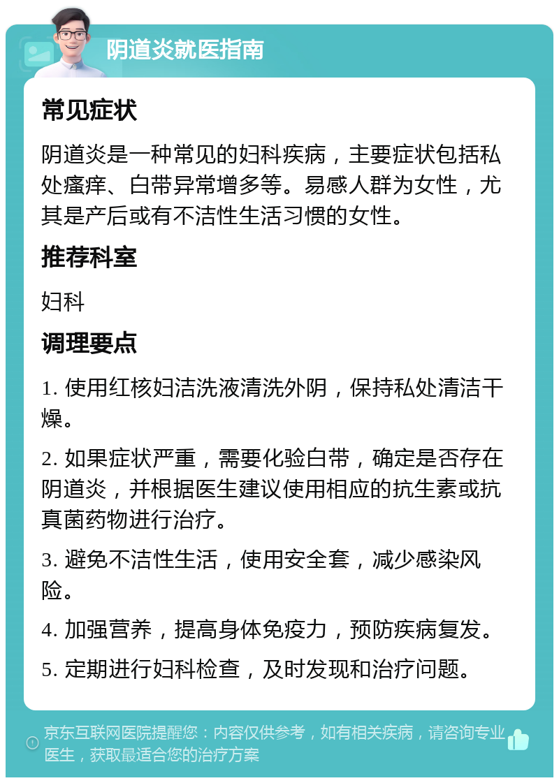 阴道炎就医指南 常见症状 阴道炎是一种常见的妇科疾病，主要症状包括私处瘙痒、白带异常增多等。易感人群为女性，尤其是产后或有不洁性生活习惯的女性。 推荐科室 妇科 调理要点 1. 使用红核妇洁洗液清洗外阴，保持私处清洁干燥。 2. 如果症状严重，需要化验白带，确定是否存在阴道炎，并根据医生建议使用相应的抗生素或抗真菌药物进行治疗。 3. 避免不洁性生活，使用安全套，减少感染风险。 4. 加强营养，提高身体免疫力，预防疾病复发。 5. 定期进行妇科检查，及时发现和治疗问题。