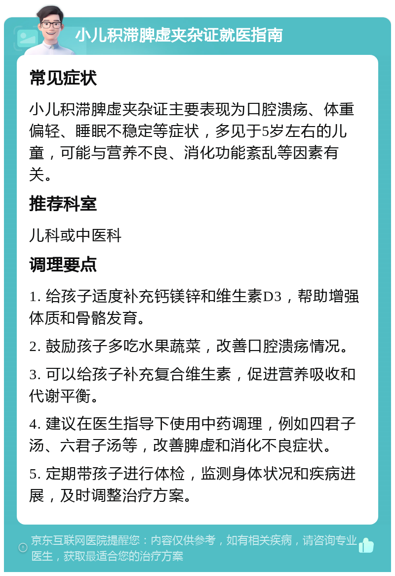 小儿积滞脾虚夹杂证就医指南 常见症状 小儿积滞脾虚夹杂证主要表现为口腔溃疡、体重偏轻、睡眠不稳定等症状，多见于5岁左右的儿童，可能与营养不良、消化功能紊乱等因素有关。 推荐科室 儿科或中医科 调理要点 1. 给孩子适度补充钙镁锌和维生素D3，帮助增强体质和骨骼发育。 2. 鼓励孩子多吃水果蔬菜，改善口腔溃疡情况。 3. 可以给孩子补充复合维生素，促进营养吸收和代谢平衡。 4. 建议在医生指导下使用中药调理，例如四君子汤、六君子汤等，改善脾虚和消化不良症状。 5. 定期带孩子进行体检，监测身体状况和疾病进展，及时调整治疗方案。