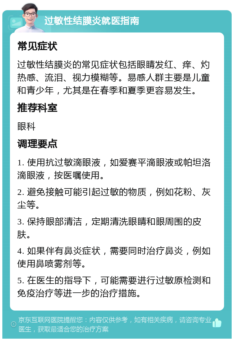 过敏性结膜炎就医指南 常见症状 过敏性结膜炎的常见症状包括眼睛发红、痒、灼热感、流泪、视力模糊等。易感人群主要是儿童和青少年，尤其是在春季和夏季更容易发生。 推荐科室 眼科 调理要点 1. 使用抗过敏滴眼液，如爱赛平滴眼液或帕坦洛滴眼液，按医嘱使用。 2. 避免接触可能引起过敏的物质，例如花粉、灰尘等。 3. 保持眼部清洁，定期清洗眼睛和眼周围的皮肤。 4. 如果伴有鼻炎症状，需要同时治疗鼻炎，例如使用鼻喷雾剂等。 5. 在医生的指导下，可能需要进行过敏原检测和免疫治疗等进一步的治疗措施。