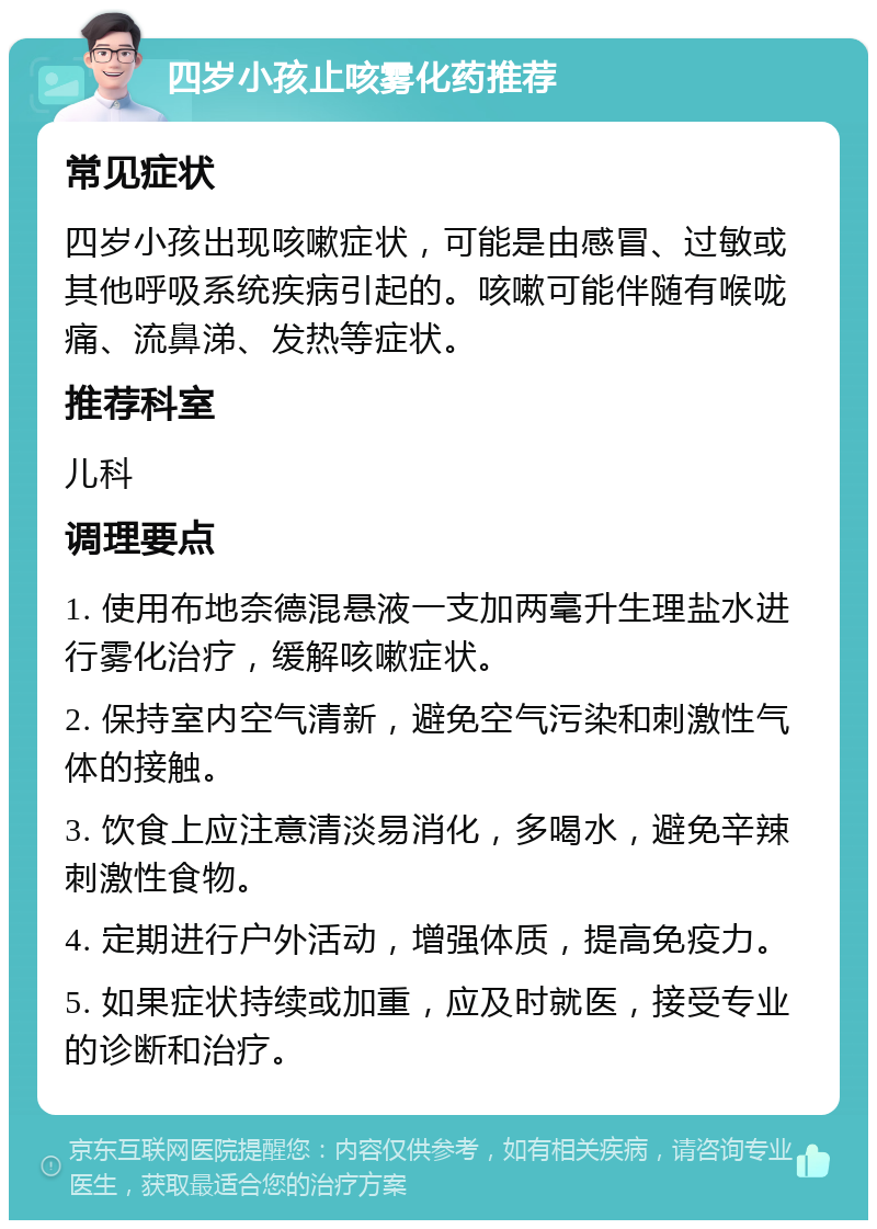 四岁小孩止咳雾化药推荐 常见症状 四岁小孩出现咳嗽症状，可能是由感冒、过敏或其他呼吸系统疾病引起的。咳嗽可能伴随有喉咙痛、流鼻涕、发热等症状。 推荐科室 儿科 调理要点 1. 使用布地奈德混悬液一支加两毫升生理盐水进行雾化治疗，缓解咳嗽症状。 2. 保持室内空气清新，避免空气污染和刺激性气体的接触。 3. 饮食上应注意清淡易消化，多喝水，避免辛辣刺激性食物。 4. 定期进行户外活动，增强体质，提高免疫力。 5. 如果症状持续或加重，应及时就医，接受专业的诊断和治疗。