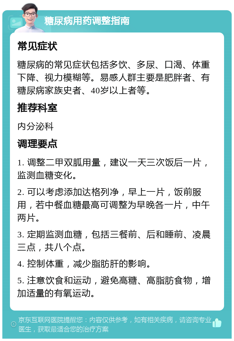 糖尿病用药调整指南 常见症状 糖尿病的常见症状包括多饮、多尿、口渴、体重下降、视力模糊等。易感人群主要是肥胖者、有糖尿病家族史者、40岁以上者等。 推荐科室 内分泌科 调理要点 1. 调整二甲双胍用量，建议一天三次饭后一片，监测血糖变化。 2. 可以考虑添加达格列净，早上一片，饭前服用，若中餐血糖最高可调整为早晚各一片，中午两片。 3. 定期监测血糖，包括三餐前、后和睡前、凌晨三点，共八个点。 4. 控制体重，减少脂肪肝的影响。 5. 注意饮食和运动，避免高糖、高脂肪食物，增加适量的有氧运动。