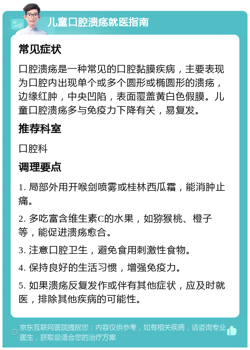 儿童口腔溃疡就医指南 常见症状 口腔溃疡是一种常见的口腔黏膜疾病，主要表现为口腔内出现单个或多个圆形或椭圆形的溃疡，边缘红肿，中央凹陷，表面覆盖黄白色假膜。儿童口腔溃疡多与免疫力下降有关，易复发。 推荐科室 口腔科 调理要点 1. 局部外用开喉剑喷雾或桂林西瓜霜，能消肿止痛。 2. 多吃富含维生素C的水果，如猕猴桃、橙子等，能促进溃疡愈合。 3. 注意口腔卫生，避免食用刺激性食物。 4. 保持良好的生活习惯，增强免疫力。 5. 如果溃疡反复发作或伴有其他症状，应及时就医，排除其他疾病的可能性。