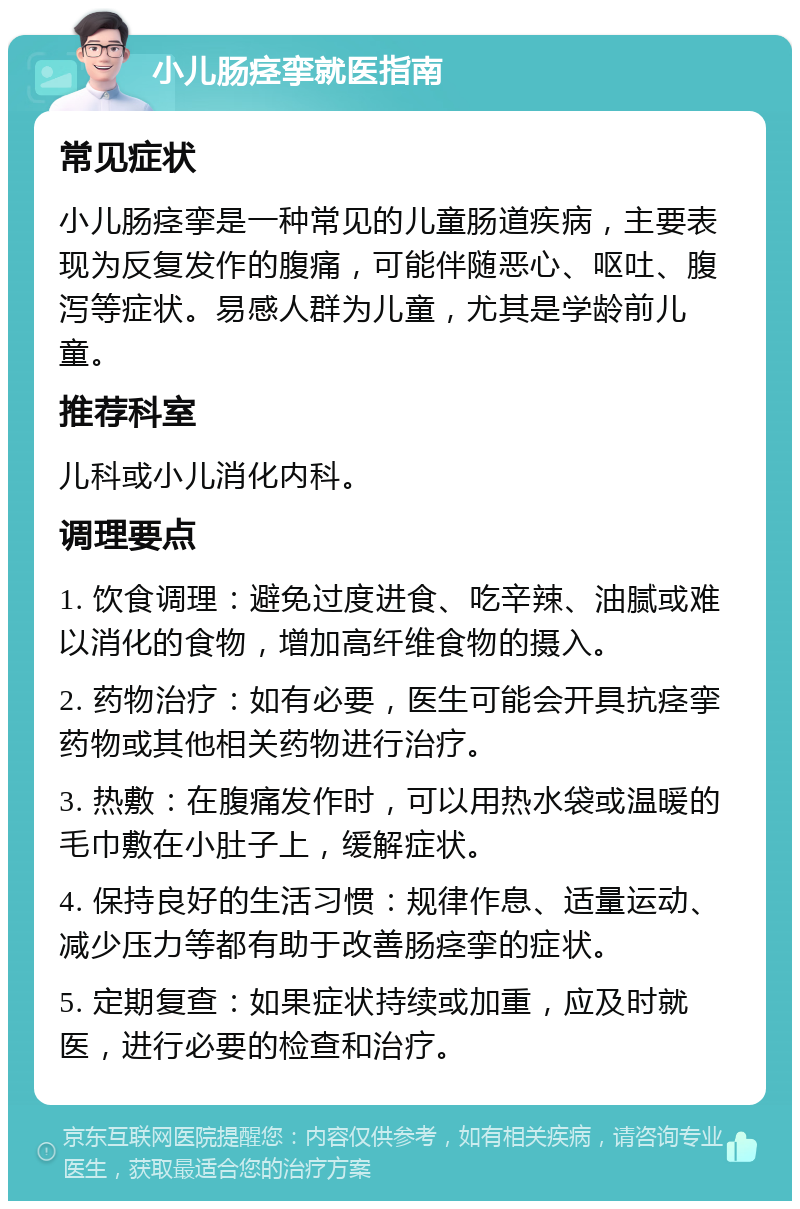 小儿肠痉挛就医指南 常见症状 小儿肠痉挛是一种常见的儿童肠道疾病，主要表现为反复发作的腹痛，可能伴随恶心、呕吐、腹泻等症状。易感人群为儿童，尤其是学龄前儿童。 推荐科室 儿科或小儿消化内科。 调理要点 1. 饮食调理：避免过度进食、吃辛辣、油腻或难以消化的食物，增加高纤维食物的摄入。 2. 药物治疗：如有必要，医生可能会开具抗痉挛药物或其他相关药物进行治疗。 3. 热敷：在腹痛发作时，可以用热水袋或温暖的毛巾敷在小肚子上，缓解症状。 4. 保持良好的生活习惯：规律作息、适量运动、减少压力等都有助于改善肠痉挛的症状。 5. 定期复查：如果症状持续或加重，应及时就医，进行必要的检查和治疗。