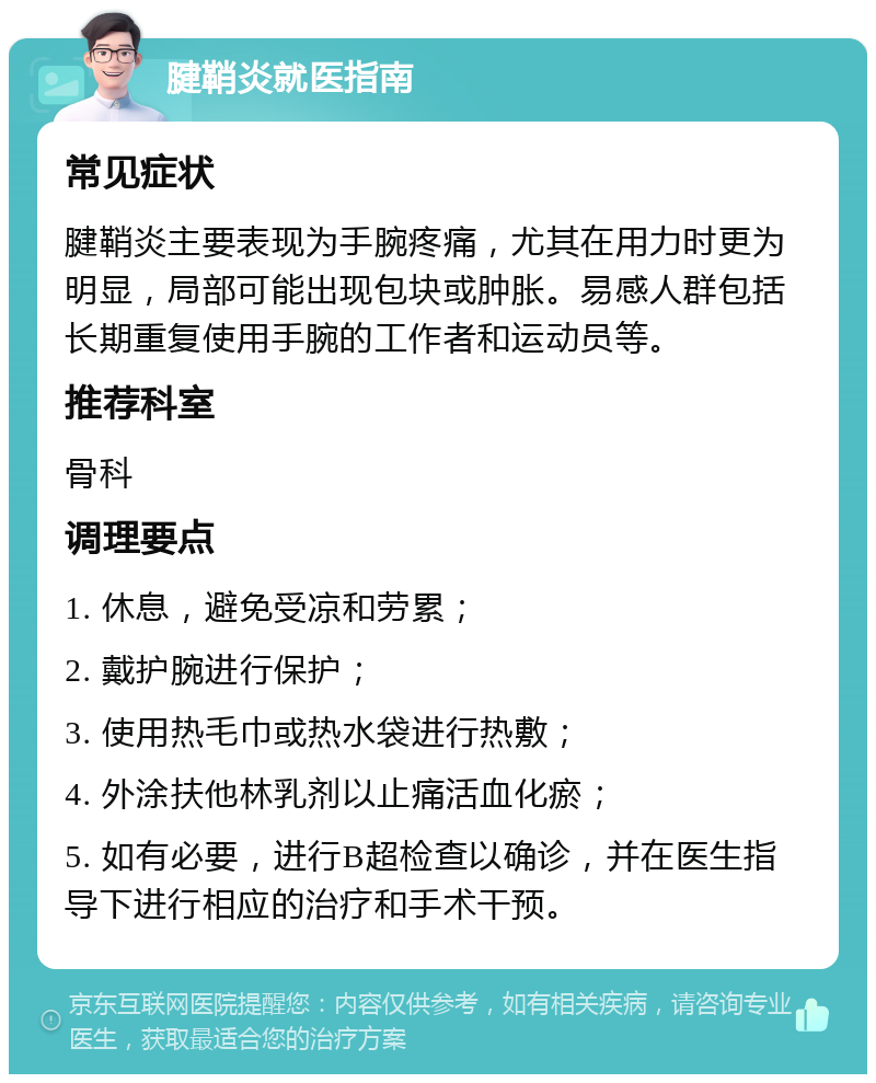 腱鞘炎就医指南 常见症状 腱鞘炎主要表现为手腕疼痛，尤其在用力时更为明显，局部可能出现包块或肿胀。易感人群包括长期重复使用手腕的工作者和运动员等。 推荐科室 骨科 调理要点 1. 休息，避免受凉和劳累； 2. 戴护腕进行保护； 3. 使用热毛巾或热水袋进行热敷； 4. 外涂扶他林乳剂以止痛活血化瘀； 5. 如有必要，进行B超检查以确诊，并在医生指导下进行相应的治疗和手术干预。