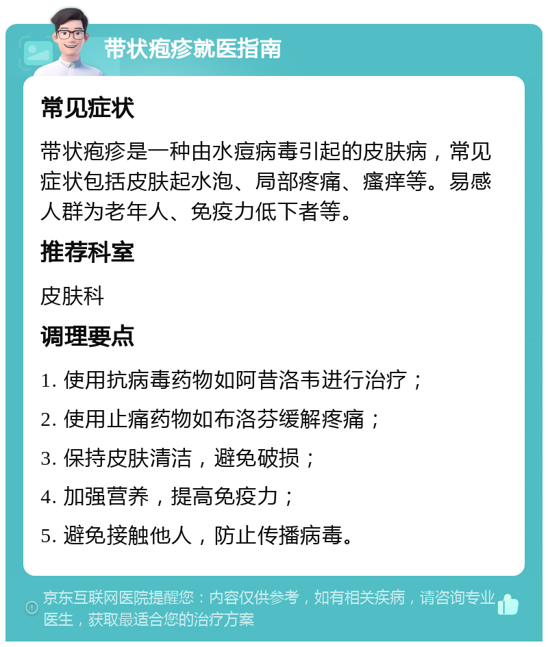 带状疱疹就医指南 常见症状 带状疱疹是一种由水痘病毒引起的皮肤病，常见症状包括皮肤起水泡、局部疼痛、瘙痒等。易感人群为老年人、免疫力低下者等。 推荐科室 皮肤科 调理要点 1. 使用抗病毒药物如阿昔洛韦进行治疗； 2. 使用止痛药物如布洛芬缓解疼痛； 3. 保持皮肤清洁，避免破损； 4. 加强营养，提高免疫力； 5. 避免接触他人，防止传播病毒。