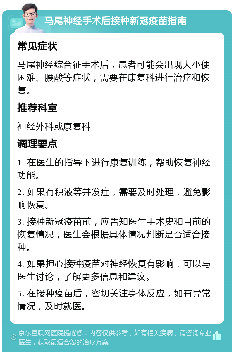 马尾神经手术后接种新冠疫苗指南 常见症状 马尾神经综合征手术后，患者可能会出现大小便困难、腰酸等症状，需要在康复科进行治疗和恢复。 推荐科室 神经外科或康复科 调理要点 1. 在医生的指导下进行康复训练，帮助恢复神经功能。 2. 如果有积液等并发症，需要及时处理，避免影响恢复。 3. 接种新冠疫苗前，应告知医生手术史和目前的恢复情况，医生会根据具体情况判断是否适合接种。 4. 如果担心接种疫苗对神经恢复有影响，可以与医生讨论，了解更多信息和建议。 5. 在接种疫苗后，密切关注身体反应，如有异常情况，及时就医。