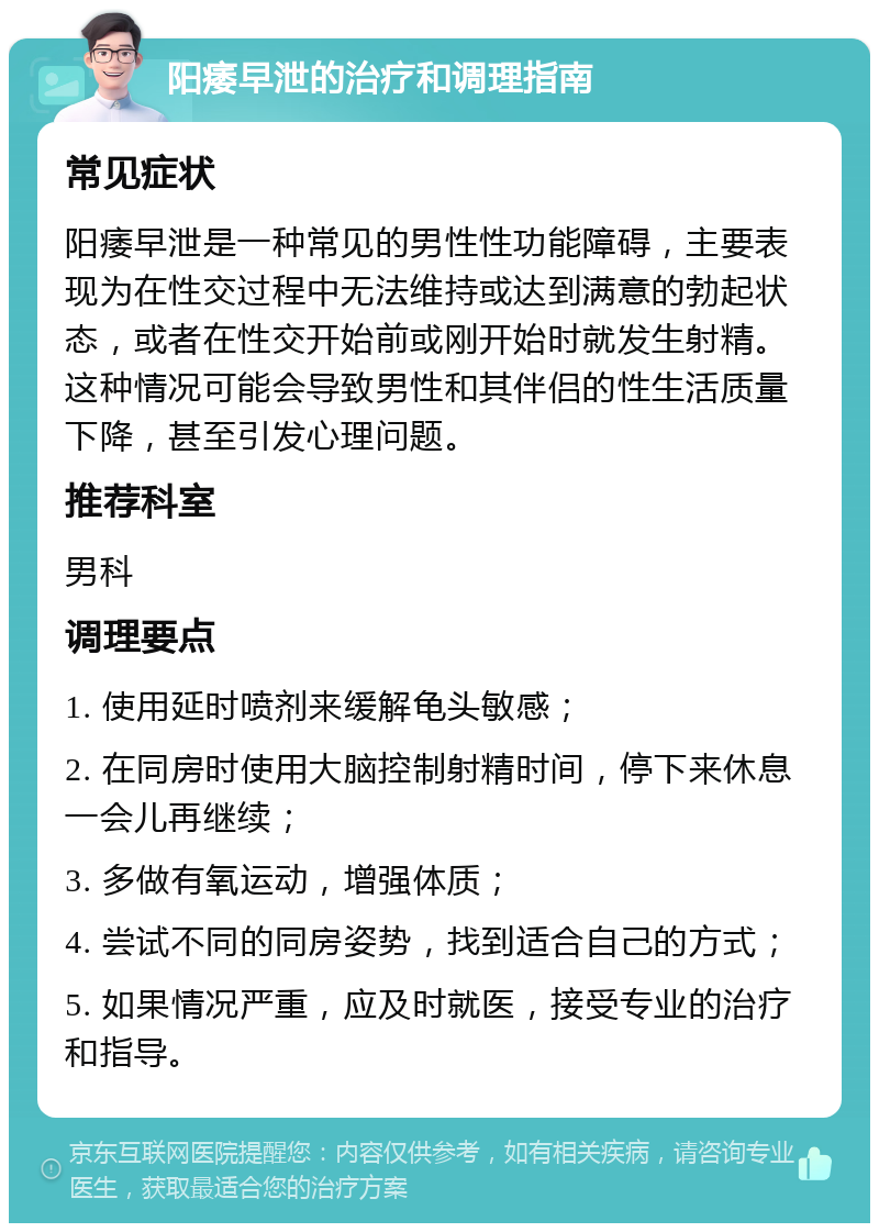 阳痿早泄的治疗和调理指南 常见症状 阳痿早泄是一种常见的男性性功能障碍，主要表现为在性交过程中无法维持或达到满意的勃起状态，或者在性交开始前或刚开始时就发生射精。这种情况可能会导致男性和其伴侣的性生活质量下降，甚至引发心理问题。 推荐科室 男科 调理要点 1. 使用延时喷剂来缓解龟头敏感； 2. 在同房时使用大脑控制射精时间，停下来休息一会儿再继续； 3. 多做有氧运动，增强体质； 4. 尝试不同的同房姿势，找到适合自己的方式； 5. 如果情况严重，应及时就医，接受专业的治疗和指导。