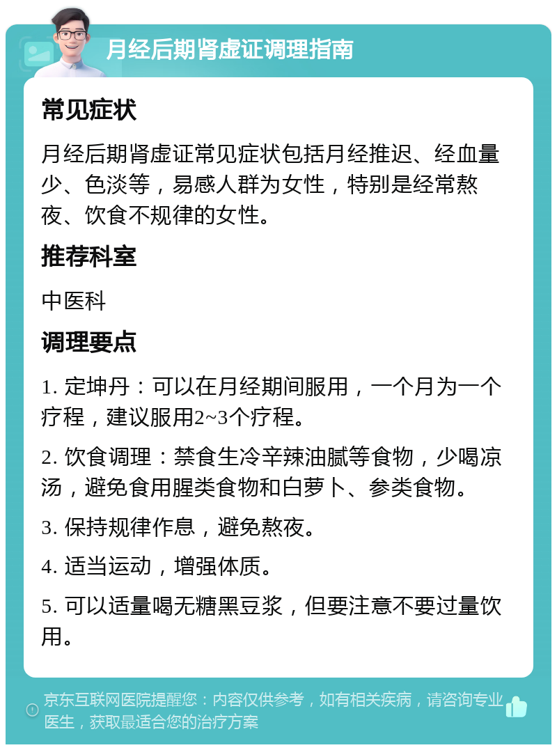 月经后期肾虚证调理指南 常见症状 月经后期肾虚证常见症状包括月经推迟、经血量少、色淡等，易感人群为女性，特别是经常熬夜、饮食不规律的女性。 推荐科室 中医科 调理要点 1. 定坤丹：可以在月经期间服用，一个月为一个疗程，建议服用2~3个疗程。 2. 饮食调理：禁食生冷辛辣油腻等食物，少喝凉汤，避免食用腥类食物和白萝卜、参类食物。 3. 保持规律作息，避免熬夜。 4. 适当运动，增强体质。 5. 可以适量喝无糖黑豆浆，但要注意不要过量饮用。