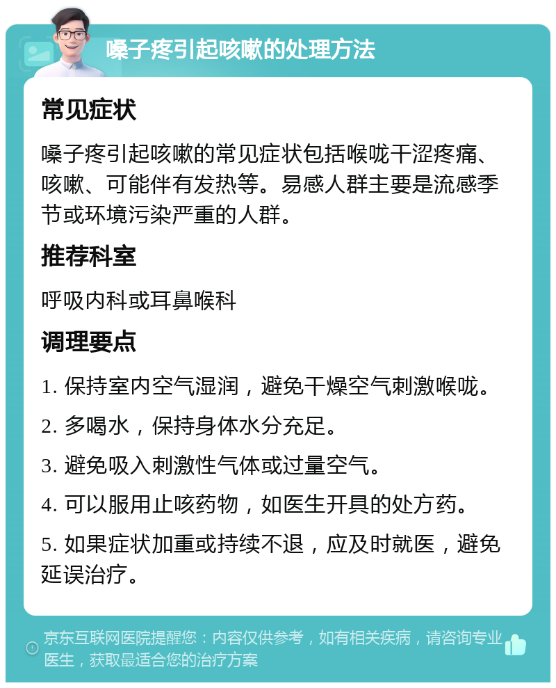 嗓子疼引起咳嗽的处理方法 常见症状 嗓子疼引起咳嗽的常见症状包括喉咙干涩疼痛、咳嗽、可能伴有发热等。易感人群主要是流感季节或环境污染严重的人群。 推荐科室 呼吸内科或耳鼻喉科 调理要点 1. 保持室内空气湿润，避免干燥空气刺激喉咙。 2. 多喝水，保持身体水分充足。 3. 避免吸入刺激性气体或过量空气。 4. 可以服用止咳药物，如医生开具的处方药。 5. 如果症状加重或持续不退，应及时就医，避免延误治疗。