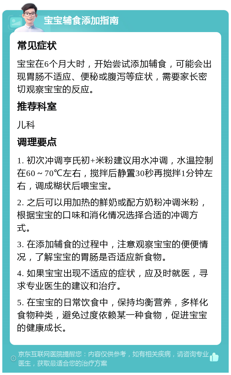 宝宝辅食添加指南 常见症状 宝宝在6个月大时，开始尝试添加辅食，可能会出现胃肠不适应、便秘或腹泻等症状，需要家长密切观察宝宝的反应。 推荐科室 儿科 调理要点 1. 初次冲调亨氏初+米粉建议用水冲调，水温控制在60～70℃左右，搅拌后静置30秒再搅拌1分钟左右，调成糊状后喂宝宝。 2. 之后可以用加热的鲜奶或配方奶粉冲调米粉，根据宝宝的口味和消化情况选择合适的冲调方式。 3. 在添加辅食的过程中，注意观察宝宝的便便情况，了解宝宝的胃肠是否适应新食物。 4. 如果宝宝出现不适应的症状，应及时就医，寻求专业医生的建议和治疗。 5. 在宝宝的日常饮食中，保持均衡营养，多样化食物种类，避免过度依赖某一种食物，促进宝宝的健康成长。