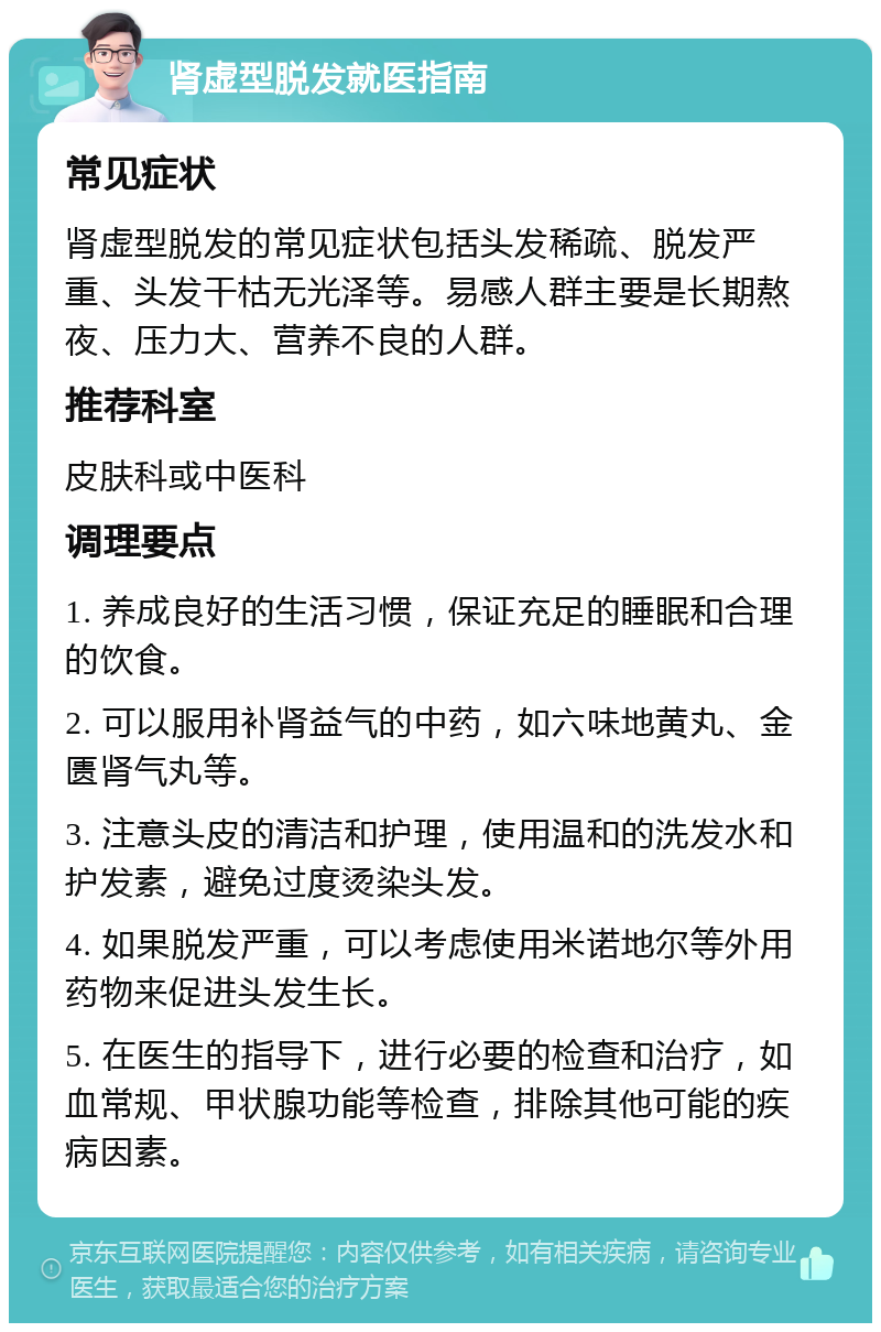 肾虚型脱发就医指南 常见症状 肾虚型脱发的常见症状包括头发稀疏、脱发严重、头发干枯无光泽等。易感人群主要是长期熬夜、压力大、营养不良的人群。 推荐科室 皮肤科或中医科 调理要点 1. 养成良好的生活习惯，保证充足的睡眠和合理的饮食。 2. 可以服用补肾益气的中药，如六味地黄丸、金匮肾气丸等。 3. 注意头皮的清洁和护理，使用温和的洗发水和护发素，避免过度烫染头发。 4. 如果脱发严重，可以考虑使用米诺地尔等外用药物来促进头发生长。 5. 在医生的指导下，进行必要的检查和治疗，如血常规、甲状腺功能等检查，排除其他可能的疾病因素。