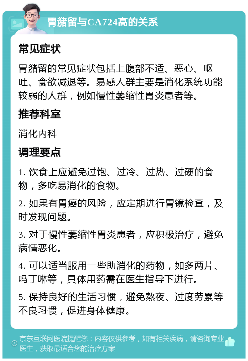 胃潴留与CA724高的关系 常见症状 胃潴留的常见症状包括上腹部不适、恶心、呕吐、食欲减退等。易感人群主要是消化系统功能较弱的人群，例如慢性萎缩性胃炎患者等。 推荐科室 消化内科 调理要点 1. 饮食上应避免过饱、过冷、过热、过硬的食物，多吃易消化的食物。 2. 如果有胃癌的风险，应定期进行胃镜检查，及时发现问题。 3. 对于慢性萎缩性胃炎患者，应积极治疗，避免病情恶化。 4. 可以适当服用一些助消化的药物，如多两片、吗丁啉等，具体用药需在医生指导下进行。 5. 保持良好的生活习惯，避免熬夜、过度劳累等不良习惯，促进身体健康。