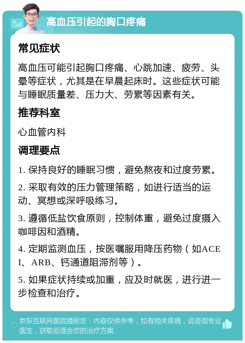 高血压引起的胸口疼痛 常见症状 高血压可能引起胸口疼痛、心跳加速、疲劳、头晕等症状，尤其是在早晨起床时。这些症状可能与睡眠质量差、压力大、劳累等因素有关。 推荐科室 心血管内科 调理要点 1. 保持良好的睡眠习惯，避免熬夜和过度劳累。 2. 采取有效的压力管理策略，如进行适当的运动、冥想或深呼吸练习。 3. 遵循低盐饮食原则，控制体重，避免过度摄入咖啡因和酒精。 4. 定期监测血压，按医嘱服用降压药物（如ACEI、ARB、钙通道阻滞剂等）。 5. 如果症状持续或加重，应及时就医，进行进一步检查和治疗。