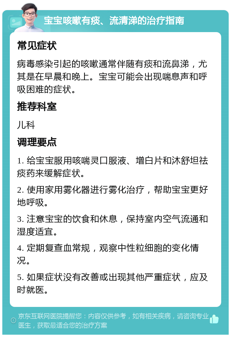 宝宝咳嗽有痰、流清涕的治疗指南 常见症状 病毒感染引起的咳嗽通常伴随有痰和流鼻涕，尤其是在早晨和晚上。宝宝可能会出现喘息声和呼吸困难的症状。 推荐科室 儿科 调理要点 1. 给宝宝服用咳喘灵口服液、增白片和沐舒坦祛痰药来缓解症状。 2. 使用家用雾化器进行雾化治疗，帮助宝宝更好地呼吸。 3. 注意宝宝的饮食和休息，保持室内空气流通和湿度适宜。 4. 定期复查血常规，观察中性粒细胞的变化情况。 5. 如果症状没有改善或出现其他严重症状，应及时就医。