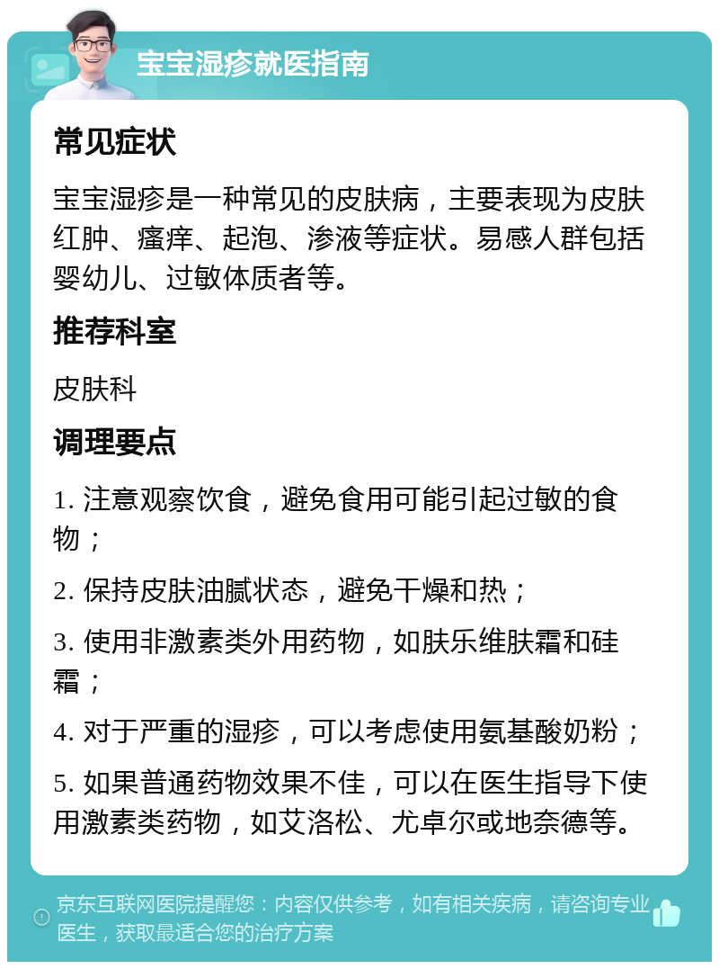 宝宝湿疹就医指南 常见症状 宝宝湿疹是一种常见的皮肤病，主要表现为皮肤红肿、瘙痒、起泡、渗液等症状。易感人群包括婴幼儿、过敏体质者等。 推荐科室 皮肤科 调理要点 1. 注意观察饮食，避免食用可能引起过敏的食物； 2. 保持皮肤油腻状态，避免干燥和热； 3. 使用非激素类外用药物，如肤乐维肤霜和硅霜； 4. 对于严重的湿疹，可以考虑使用氨基酸奶粉； 5. 如果普通药物效果不佳，可以在医生指导下使用激素类药物，如艾洛松、尤卓尔或地奈德等。