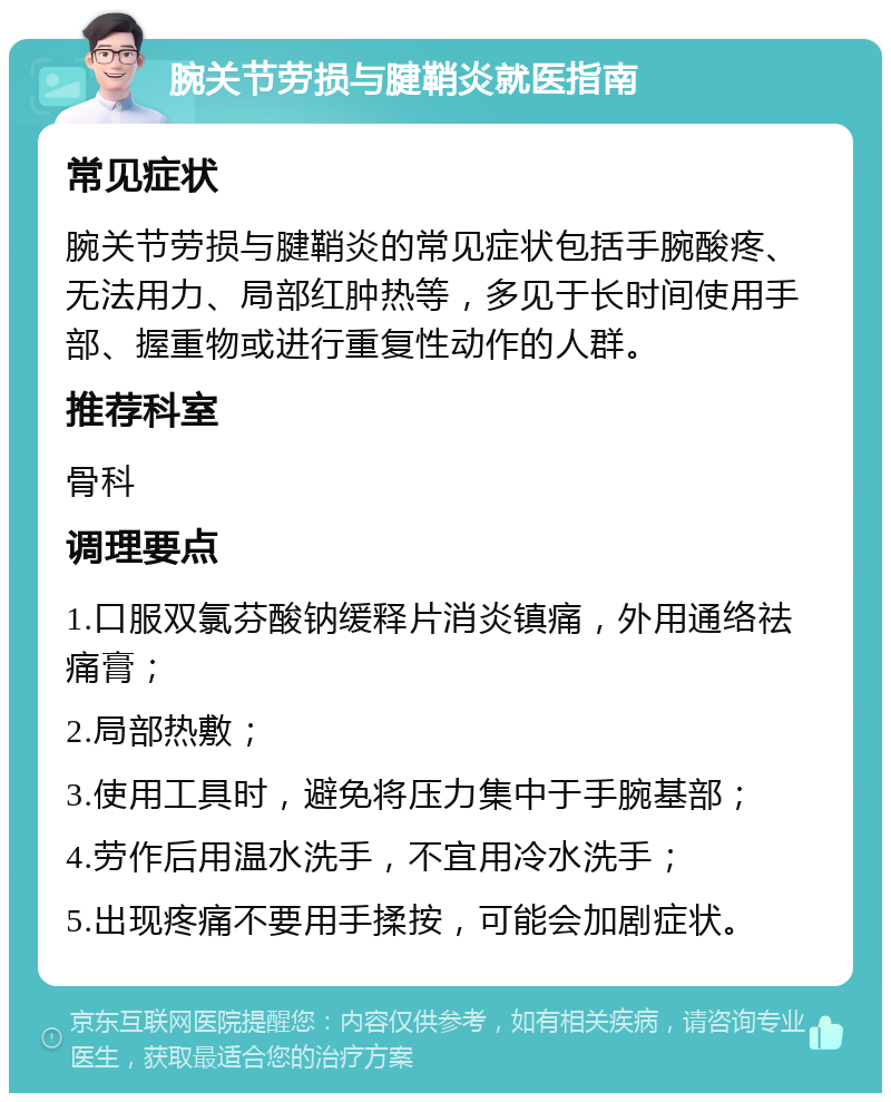 腕关节劳损与腱鞘炎就医指南 常见症状 腕关节劳损与腱鞘炎的常见症状包括手腕酸疼、无法用力、局部红肿热等，多见于长时间使用手部、握重物或进行重复性动作的人群。 推荐科室 骨科 调理要点 1.口服双氯芬酸钠缓释片消炎镇痛，外用通络祛痛膏； 2.局部热敷； 3.使用工具时，避免将压力集中于手腕基部； 4.劳作后用温水洗手，不宜用冷水洗手； 5.出现疼痛不要用手揉按，可能会加剧症状。