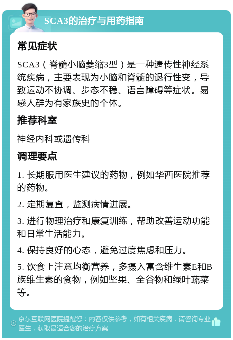 SCA3的治疗与用药指南 常见症状 SCA3（脊髓小脑萎缩3型）是一种遗传性神经系统疾病，主要表现为小脑和脊髓的退行性变，导致运动不协调、步态不稳、语言障碍等症状。易感人群为有家族史的个体。 推荐科室 神经内科或遗传科 调理要点 1. 长期服用医生建议的药物，例如华西医院推荐的药物。 2. 定期复查，监测病情进展。 3. 进行物理治疗和康复训练，帮助改善运动功能和日常生活能力。 4. 保持良好的心态，避免过度焦虑和压力。 5. 饮食上注意均衡营养，多摄入富含维生素E和B族维生素的食物，例如坚果、全谷物和绿叶蔬菜等。