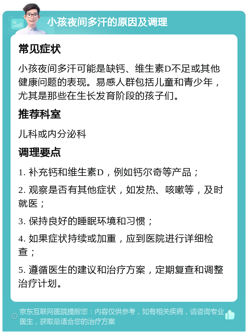 小孩夜间多汗的原因及调理 常见症状 小孩夜间多汗可能是缺钙、维生素D不足或其他健康问题的表现。易感人群包括儿童和青少年，尤其是那些在生长发育阶段的孩子们。 推荐科室 儿科或内分泌科 调理要点 1. 补充钙和维生素D，例如钙尔奇等产品； 2. 观察是否有其他症状，如发热、咳嗽等，及时就医； 3. 保持良好的睡眠环境和习惯； 4. 如果症状持续或加重，应到医院进行详细检查； 5. 遵循医生的建议和治疗方案，定期复查和调整治疗计划。