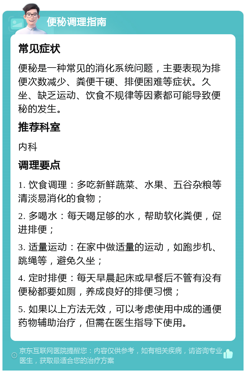 便秘调理指南 常见症状 便秘是一种常见的消化系统问题，主要表现为排便次数减少、粪便干硬、排便困难等症状。久坐、缺乏运动、饮食不规律等因素都可能导致便秘的发生。 推荐科室 内科 调理要点 1. 饮食调理：多吃新鲜蔬菜、水果、五谷杂粮等清淡易消化的食物； 2. 多喝水：每天喝足够的水，帮助软化粪便，促进排便； 3. 适量运动：在家中做适量的运动，如跑步机、跳绳等，避免久坐； 4. 定时排便：每天早晨起床或早餐后不管有没有便秘都要如厕，养成良好的排便习惯； 5. 如果以上方法无效，可以考虑使用中成的通便药物辅助治疗，但需在医生指导下使用。