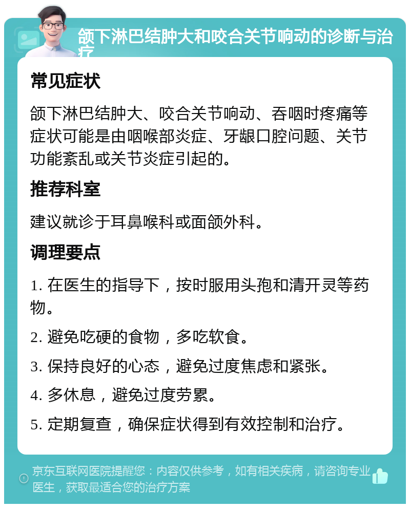 颌下淋巴结肿大和咬合关节响动的诊断与治疗 常见症状 颌下淋巴结肿大、咬合关节响动、吞咽时疼痛等症状可能是由咽喉部炎症、牙龈口腔问题、关节功能紊乱或关节炎症引起的。 推荐科室 建议就诊于耳鼻喉科或面颌外科。 调理要点 1. 在医生的指导下，按时服用头孢和清开灵等药物。 2. 避免吃硬的食物，多吃软食。 3. 保持良好的心态，避免过度焦虑和紧张。 4. 多休息，避免过度劳累。 5. 定期复查，确保症状得到有效控制和治疗。