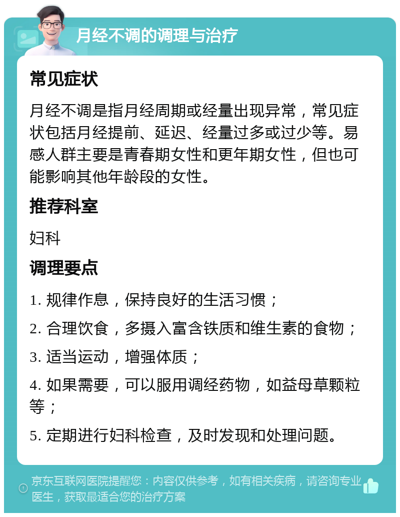 月经不调的调理与治疗 常见症状 月经不调是指月经周期或经量出现异常，常见症状包括月经提前、延迟、经量过多或过少等。易感人群主要是青春期女性和更年期女性，但也可能影响其他年龄段的女性。 推荐科室 妇科 调理要点 1. 规律作息，保持良好的生活习惯； 2. 合理饮食，多摄入富含铁质和维生素的食物； 3. 适当运动，增强体质； 4. 如果需要，可以服用调经药物，如益母草颗粒等； 5. 定期进行妇科检查，及时发现和处理问题。