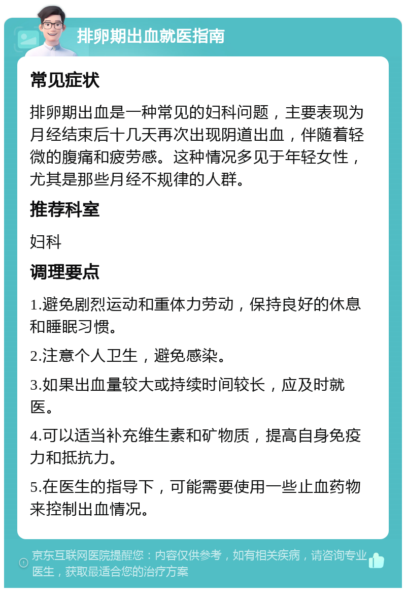 排卵期出血就医指南 常见症状 排卵期出血是一种常见的妇科问题，主要表现为月经结束后十几天再次出现阴道出血，伴随着轻微的腹痛和疲劳感。这种情况多见于年轻女性，尤其是那些月经不规律的人群。 推荐科室 妇科 调理要点 1.避免剧烈运动和重体力劳动，保持良好的休息和睡眠习惯。 2.注意个人卫生，避免感染。 3.如果出血量较大或持续时间较长，应及时就医。 4.可以适当补充维生素和矿物质，提高自身免疫力和抵抗力。 5.在医生的指导下，可能需要使用一些止血药物来控制出血情况。