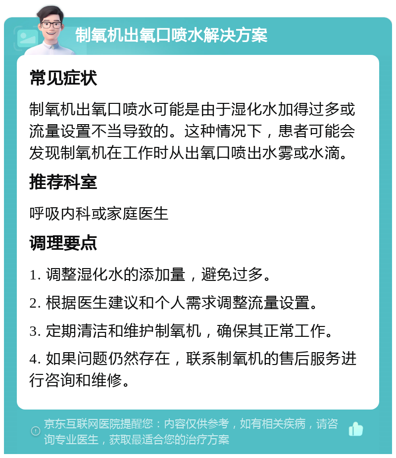 制氧机出氧口喷水解决方案 常见症状 制氧机出氧口喷水可能是由于湿化水加得过多或流量设置不当导致的。这种情况下，患者可能会发现制氧机在工作时从出氧口喷出水雾或水滴。 推荐科室 呼吸内科或家庭医生 调理要点 1. 调整湿化水的添加量，避免过多。 2. 根据医生建议和个人需求调整流量设置。 3. 定期清洁和维护制氧机，确保其正常工作。 4. 如果问题仍然存在，联系制氧机的售后服务进行咨询和维修。