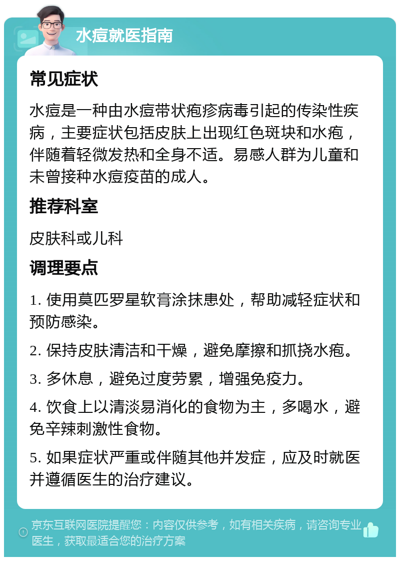 水痘就医指南 常见症状 水痘是一种由水痘带状疱疹病毒引起的传染性疾病，主要症状包括皮肤上出现红色斑块和水疱，伴随着轻微发热和全身不适。易感人群为儿童和未曾接种水痘疫苗的成人。 推荐科室 皮肤科或儿科 调理要点 1. 使用莫匹罗星软膏涂抹患处，帮助减轻症状和预防感染。 2. 保持皮肤清洁和干燥，避免摩擦和抓挠水疱。 3. 多休息，避免过度劳累，增强免疫力。 4. 饮食上以清淡易消化的食物为主，多喝水，避免辛辣刺激性食物。 5. 如果症状严重或伴随其他并发症，应及时就医并遵循医生的治疗建议。