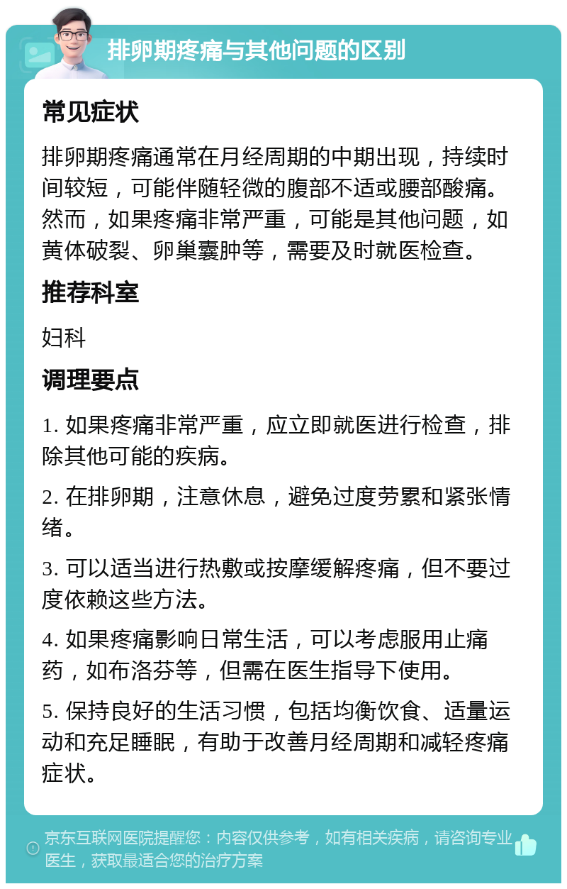 排卵期疼痛与其他问题的区别 常见症状 排卵期疼痛通常在月经周期的中期出现，持续时间较短，可能伴随轻微的腹部不适或腰部酸痛。然而，如果疼痛非常严重，可能是其他问题，如黄体破裂、卵巢囊肿等，需要及时就医检查。 推荐科室 妇科 调理要点 1. 如果疼痛非常严重，应立即就医进行检查，排除其他可能的疾病。 2. 在排卵期，注意休息，避免过度劳累和紧张情绪。 3. 可以适当进行热敷或按摩缓解疼痛，但不要过度依赖这些方法。 4. 如果疼痛影响日常生活，可以考虑服用止痛药，如布洛芬等，但需在医生指导下使用。 5. 保持良好的生活习惯，包括均衡饮食、适量运动和充足睡眠，有助于改善月经周期和减轻疼痛症状。