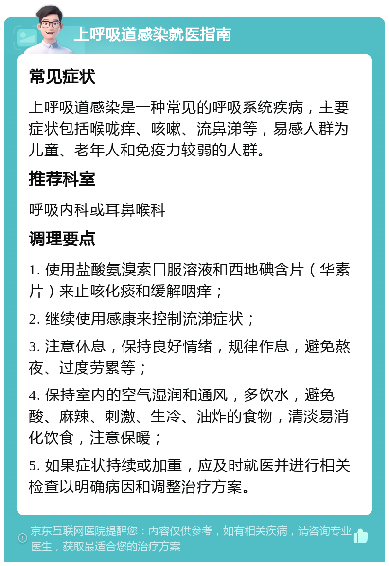 上呼吸道感染就医指南 常见症状 上呼吸道感染是一种常见的呼吸系统疾病，主要症状包括喉咙痒、咳嗽、流鼻涕等，易感人群为儿童、老年人和免疫力较弱的人群。 推荐科室 呼吸内科或耳鼻喉科 调理要点 1. 使用盐酸氨溴索口服溶液和西地碘含片（华素片）来止咳化痰和缓解咽痒； 2. 继续使用感康来控制流涕症状； 3. 注意休息，保持良好情绪，规律作息，避免熬夜、过度劳累等； 4. 保持室内的空气湿润和通风，多饮水，避免酸、麻辣、刺激、生冷、油炸的食物，清淡易消化饮食，注意保暖； 5. 如果症状持续或加重，应及时就医并进行相关检查以明确病因和调整治疗方案。