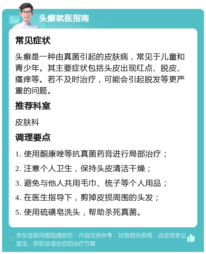 头癣就医指南 常见症状 头癣是一种由真菌引起的皮肤病，常见于儿童和青少年。其主要症状包括头皮出现红点、脱皮、瘙痒等。若不及时治疗，可能会引起脱发等更严重的问题。 推荐科室 皮肤科 调理要点 1. 使用酮康唑等抗真菌药膏进行局部治疗； 2. 注意个人卫生，保持头皮清洁干燥； 3. 避免与他人共用毛巾、梳子等个人用品； 4. 在医生指导下，剪掉皮损周围的头发； 5. 使用硫磺皂洗头，帮助杀死真菌。