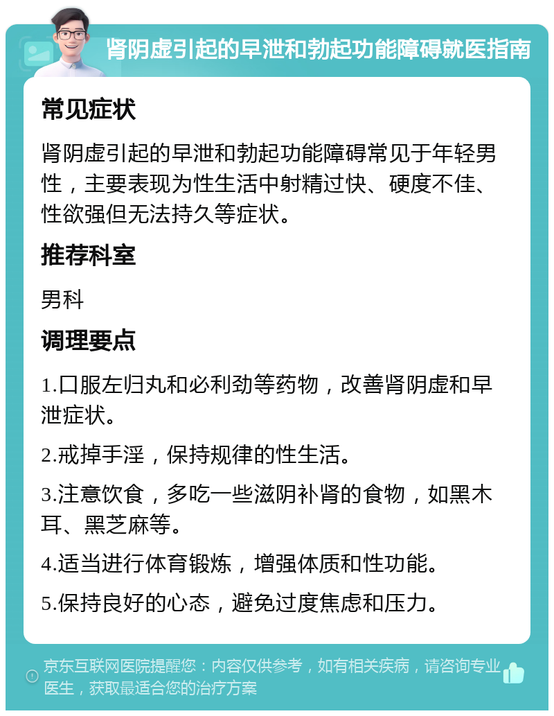 肾阴虚引起的早泄和勃起功能障碍就医指南 常见症状 肾阴虚引起的早泄和勃起功能障碍常见于年轻男性，主要表现为性生活中射精过快、硬度不佳、性欲强但无法持久等症状。 推荐科室 男科 调理要点 1.口服左归丸和必利劲等药物，改善肾阴虚和早泄症状。 2.戒掉手淫，保持规律的性生活。 3.注意饮食，多吃一些滋阴补肾的食物，如黑木耳、黑芝麻等。 4.适当进行体育锻炼，增强体质和性功能。 5.保持良好的心态，避免过度焦虑和压力。