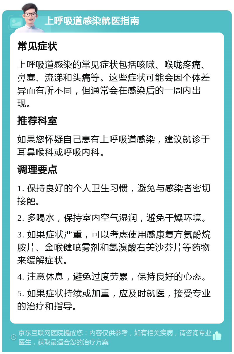 上呼吸道感染就医指南 常见症状 上呼吸道感染的常见症状包括咳嗽、喉咙疼痛、鼻塞、流涕和头痛等。这些症状可能会因个体差异而有所不同，但通常会在感染后的一周内出现。 推荐科室 如果您怀疑自己患有上呼吸道感染，建议就诊于耳鼻喉科或呼吸内科。 调理要点 1. 保持良好的个人卫生习惯，避免与感染者密切接触。 2. 多喝水，保持室内空气湿润，避免干燥环境。 3. 如果症状严重，可以考虑使用感康复方氨酚烷胺片、金喉健喷雾剂和氢溴酸右美沙芬片等药物来缓解症状。 4. 注意休息，避免过度劳累，保持良好的心态。 5. 如果症状持续或加重，应及时就医，接受专业的治疗和指导。