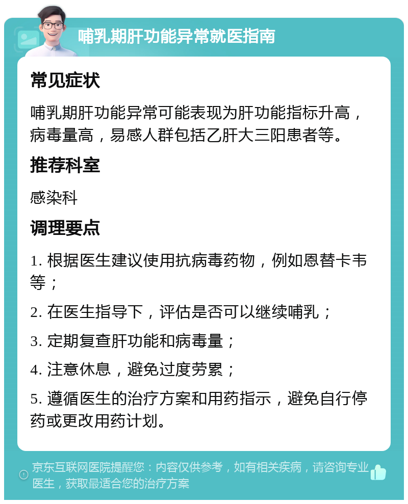 哺乳期肝功能异常就医指南 常见症状 哺乳期肝功能异常可能表现为肝功能指标升高，病毒量高，易感人群包括乙肝大三阳患者等。 推荐科室 感染科 调理要点 1. 根据医生建议使用抗病毒药物，例如恩替卡韦等； 2. 在医生指导下，评估是否可以继续哺乳； 3. 定期复查肝功能和病毒量； 4. 注意休息，避免过度劳累； 5. 遵循医生的治疗方案和用药指示，避免自行停药或更改用药计划。