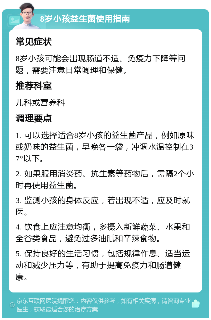 8岁小孩益生菌使用指南 常见症状 8岁小孩可能会出现肠道不适、免疫力下降等问题，需要注意日常调理和保健。 推荐科室 儿科或营养科 调理要点 1. 可以选择适合8岁小孩的益生菌产品，例如原味或奶味的益生菌，早晚各一袋，冲调水温控制在37°以下。 2. 如果服用消炎药、抗生素等药物后，需隔2个小时再使用益生菌。 3. 监测小孩的身体反应，若出现不适，应及时就医。 4. 饮食上应注意均衡，多摄入新鲜蔬菜、水果和全谷类食品，避免过多油腻和辛辣食物。 5. 保持良好的生活习惯，包括规律作息、适当运动和减少压力等，有助于提高免疫力和肠道健康。