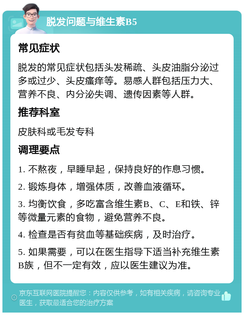 脱发问题与维生素B5 常见症状 脱发的常见症状包括头发稀疏、头皮油脂分泌过多或过少、头皮瘙痒等。易感人群包括压力大、营养不良、内分泌失调、遗传因素等人群。 推荐科室 皮肤科或毛发专科 调理要点 1. 不熬夜，早睡早起，保持良好的作息习惯。 2. 锻炼身体，增强体质，改善血液循环。 3. 均衡饮食，多吃富含维生素B、C、E和铁、锌等微量元素的食物，避免营养不良。 4. 检查是否有贫血等基础疾病，及时治疗。 5. 如果需要，可以在医生指导下适当补充维生素B族，但不一定有效，应以医生建议为准。