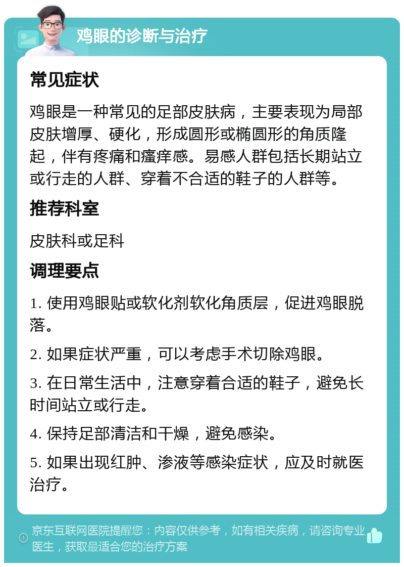 鸡眼的诊断与治疗 常见症状 鸡眼是一种常见的足部皮肤病，主要表现为局部皮肤增厚、硬化，形成圆形或椭圆形的角质隆起，伴有疼痛和瘙痒感。易感人群包括长期站立或行走的人群、穿着不合适的鞋子的人群等。 推荐科室 皮肤科或足科 调理要点 1. 使用鸡眼贴或软化剂软化角质层，促进鸡眼脱落。 2. 如果症状严重，可以考虑手术切除鸡眼。 3. 在日常生活中，注意穿着合适的鞋子，避免长时间站立或行走。 4. 保持足部清洁和干燥，避免感染。 5. 如果出现红肿、渗液等感染症状，应及时就医治疗。