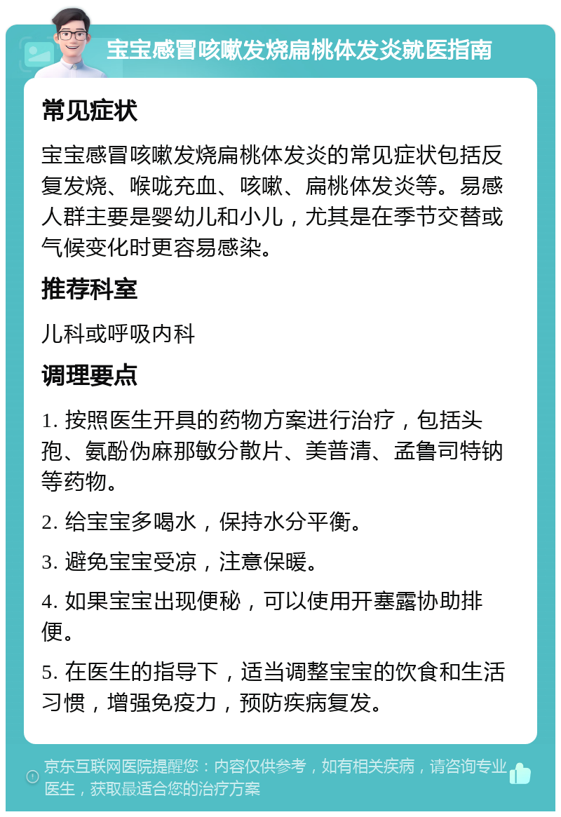 宝宝感冒咳嗽发烧扁桃体发炎就医指南 常见症状 宝宝感冒咳嗽发烧扁桃体发炎的常见症状包括反复发烧、喉咙充血、咳嗽、扁桃体发炎等。易感人群主要是婴幼儿和小儿，尤其是在季节交替或气候变化时更容易感染。 推荐科室 儿科或呼吸内科 调理要点 1. 按照医生开具的药物方案进行治疗，包括头孢、氨酚伪麻那敏分散片、美普清、孟鲁司特钠等药物。 2. 给宝宝多喝水，保持水分平衡。 3. 避免宝宝受凉，注意保暖。 4. 如果宝宝出现便秘，可以使用开塞露协助排便。 5. 在医生的指导下，适当调整宝宝的饮食和生活习惯，增强免疫力，预防疾病复发。