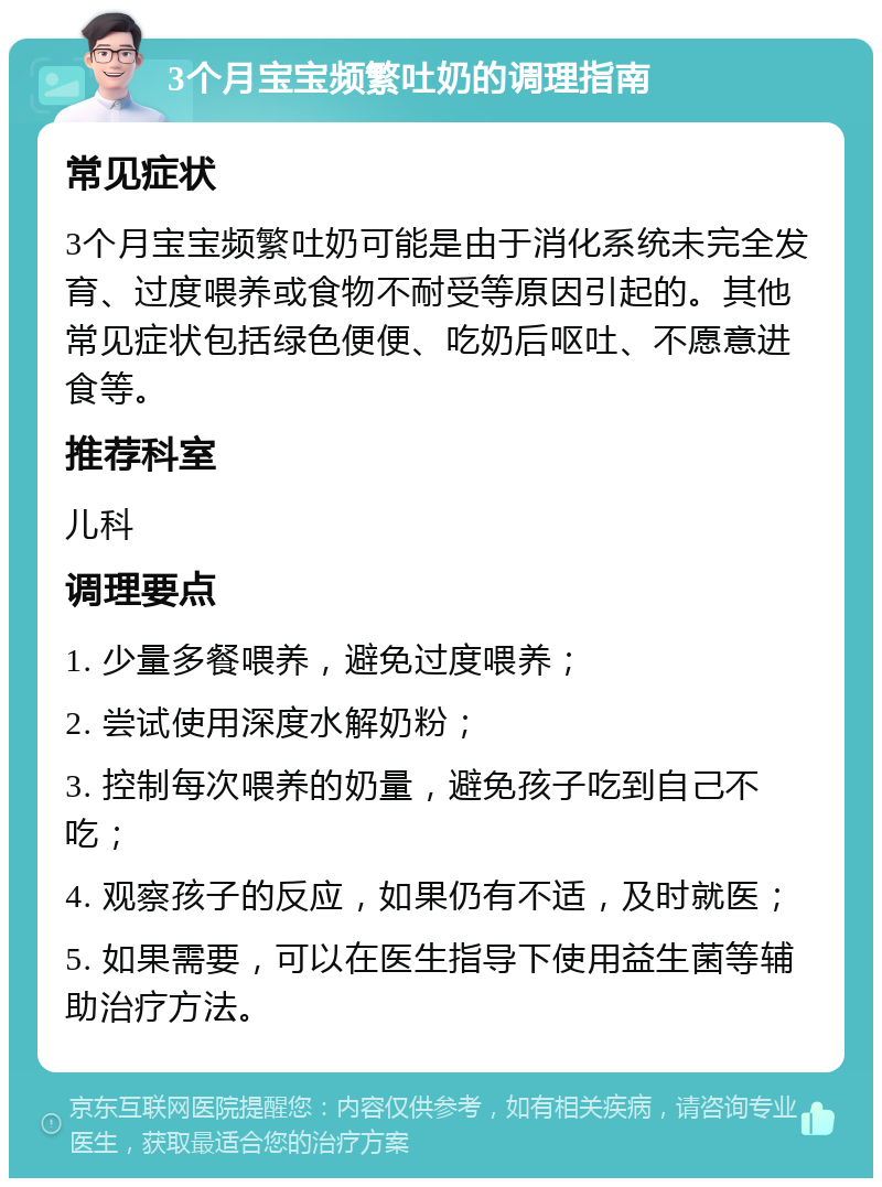 3个月宝宝频繁吐奶的调理指南 常见症状 3个月宝宝频繁吐奶可能是由于消化系统未完全发育、过度喂养或食物不耐受等原因引起的。其他常见症状包括绿色便便、吃奶后呕吐、不愿意进食等。 推荐科室 儿科 调理要点 1. 少量多餐喂养，避免过度喂养； 2. 尝试使用深度水解奶粉； 3. 控制每次喂养的奶量，避免孩子吃到自己不吃； 4. 观察孩子的反应，如果仍有不适，及时就医； 5. 如果需要，可以在医生指导下使用益生菌等辅助治疗方法。