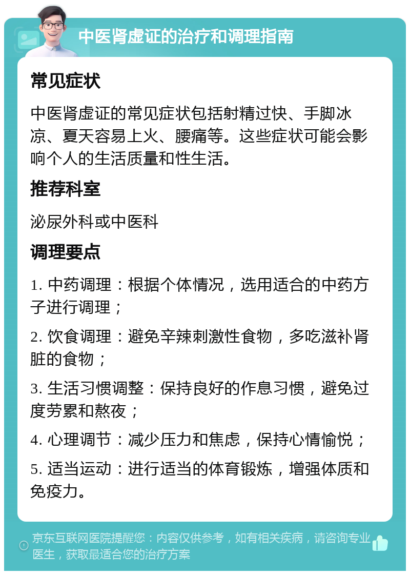 中医肾虚证的治疗和调理指南 常见症状 中医肾虚证的常见症状包括射精过快、手脚冰凉、夏天容易上火、腰痛等。这些症状可能会影响个人的生活质量和性生活。 推荐科室 泌尿外科或中医科 调理要点 1. 中药调理：根据个体情况，选用适合的中药方子进行调理； 2. 饮食调理：避免辛辣刺激性食物，多吃滋补肾脏的食物； 3. 生活习惯调整：保持良好的作息习惯，避免过度劳累和熬夜； 4. 心理调节：减少压力和焦虑，保持心情愉悦； 5. 适当运动：进行适当的体育锻炼，增强体质和免疫力。