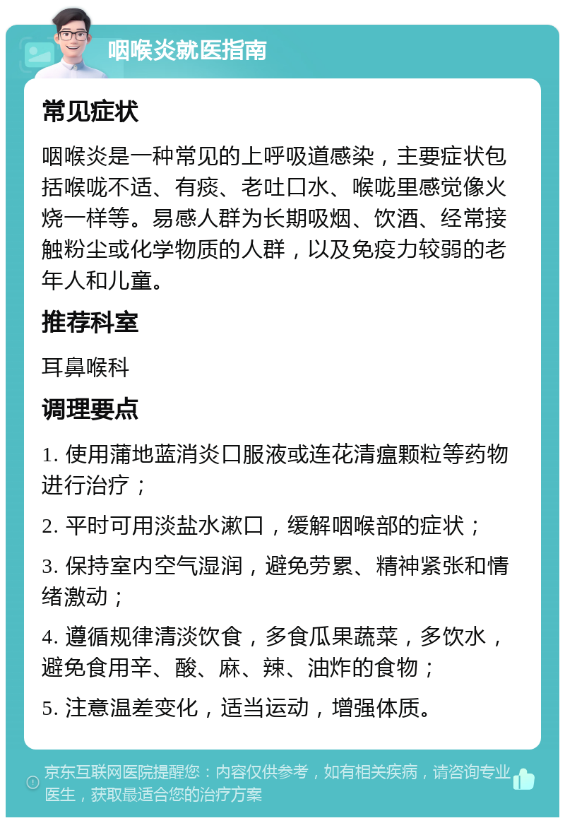 咽喉炎就医指南 常见症状 咽喉炎是一种常见的上呼吸道感染，主要症状包括喉咙不适、有痰、老吐口水、喉咙里感觉像火烧一样等。易感人群为长期吸烟、饮酒、经常接触粉尘或化学物质的人群，以及免疫力较弱的老年人和儿童。 推荐科室 耳鼻喉科 调理要点 1. 使用蒲地蓝消炎口服液或连花清瘟颗粒等药物进行治疗； 2. 平时可用淡盐水漱口，缓解咽喉部的症状； 3. 保持室内空气湿润，避免劳累、精神紧张和情绪激动； 4. 遵循规律清淡饮食，多食瓜果蔬菜，多饮水，避免食用辛、酸、麻、辣、油炸的食物； 5. 注意温差变化，适当运动，增强体质。