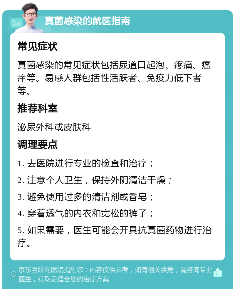 真菌感染的就医指南 常见症状 真菌感染的常见症状包括尿道口起泡、疼痛、瘙痒等。易感人群包括性活跃者、免疫力低下者等。 推荐科室 泌尿外科或皮肤科 调理要点 1. 去医院进行专业的检查和治疗； 2. 注意个人卫生，保持外阴清洁干燥； 3. 避免使用过多的清洁剂或香皂； 4. 穿着透气的内衣和宽松的裤子； 5. 如果需要，医生可能会开具抗真菌药物进行治疗。