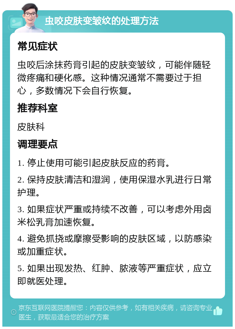 虫咬皮肤变皱纹的处理方法 常见症状 虫咬后涂抹药膏引起的皮肤变皱纹，可能伴随轻微疼痛和硬化感。这种情况通常不需要过于担心，多数情况下会自行恢复。 推荐科室 皮肤科 调理要点 1. 停止使用可能引起皮肤反应的药膏。 2. 保持皮肤清洁和湿润，使用保湿水乳进行日常护理。 3. 如果症状严重或持续不改善，可以考虑外用卤米松乳膏加速恢复。 4. 避免抓挠或摩擦受影响的皮肤区域，以防感染或加重症状。 5. 如果出现发热、红肿、脓液等严重症状，应立即就医处理。