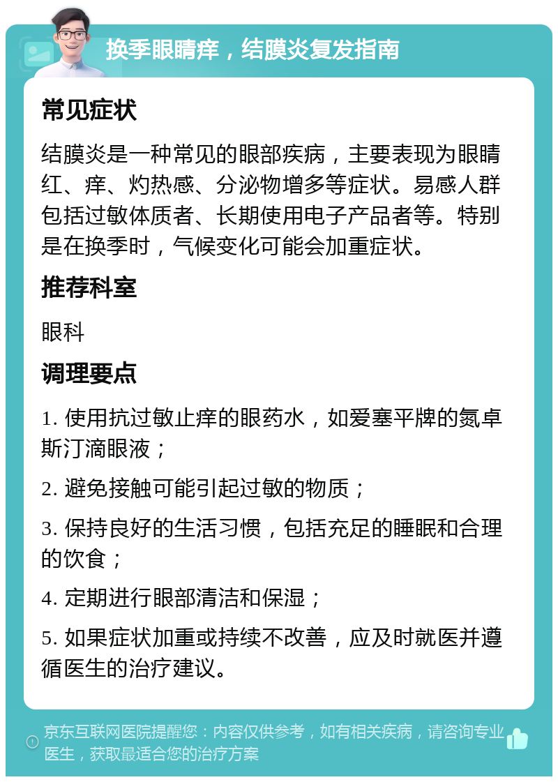 换季眼睛痒，结膜炎复发指南 常见症状 结膜炎是一种常见的眼部疾病，主要表现为眼睛红、痒、灼热感、分泌物增多等症状。易感人群包括过敏体质者、长期使用电子产品者等。特别是在换季时，气候变化可能会加重症状。 推荐科室 眼科 调理要点 1. 使用抗过敏止痒的眼药水，如爱塞平牌的氮卓斯汀滴眼液； 2. 避免接触可能引起过敏的物质； 3. 保持良好的生活习惯，包括充足的睡眠和合理的饮食； 4. 定期进行眼部清洁和保湿； 5. 如果症状加重或持续不改善，应及时就医并遵循医生的治疗建议。