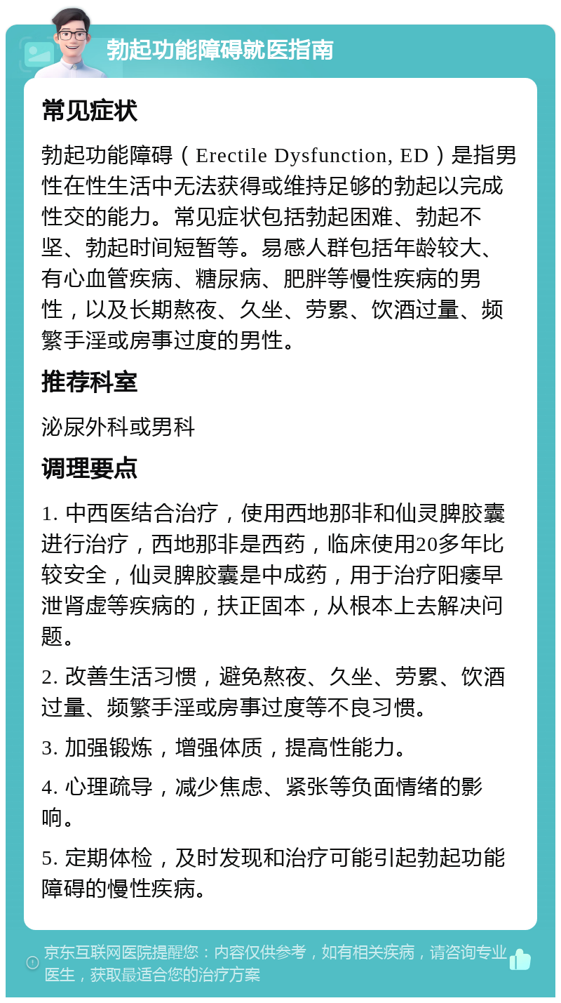 勃起功能障碍就医指南 常见症状 勃起功能障碍（Erectile Dysfunction, ED）是指男性在性生活中无法获得或维持足够的勃起以完成性交的能力。常见症状包括勃起困难、勃起不坚、勃起时间短暂等。易感人群包括年龄较大、有心血管疾病、糖尿病、肥胖等慢性疾病的男性，以及长期熬夜、久坐、劳累、饮酒过量、频繁手淫或房事过度的男性。 推荐科室 泌尿外科或男科 调理要点 1. 中西医结合治疗，使用西地那非和仙灵脾胶囊进行治疗，西地那非是西药，临床使用20多年比较安全，仙灵脾胶囊是中成药，用于治疗阳痿早泄肾虚等疾病的，扶正固本，从根本上去解决问题。 2. 改善生活习惯，避免熬夜、久坐、劳累、饮酒过量、频繁手淫或房事过度等不良习惯。 3. 加强锻炼，增强体质，提高性能力。 4. 心理疏导，减少焦虑、紧张等负面情绪的影响。 5. 定期体检，及时发现和治疗可能引起勃起功能障碍的慢性疾病。