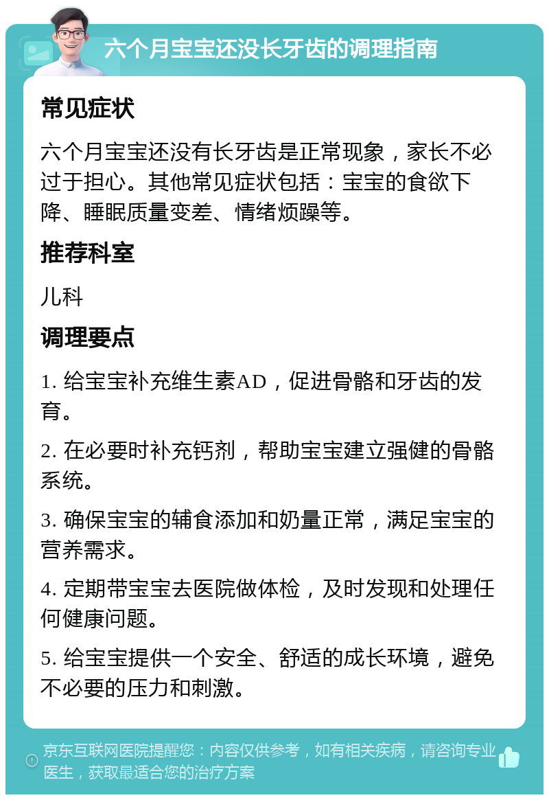 六个月宝宝还没长牙齿的调理指南 常见症状 六个月宝宝还没有长牙齿是正常现象，家长不必过于担心。其他常见症状包括：宝宝的食欲下降、睡眠质量变差、情绪烦躁等。 推荐科室 儿科 调理要点 1. 给宝宝补充维生素AD，促进骨骼和牙齿的发育。 2. 在必要时补充钙剂，帮助宝宝建立强健的骨骼系统。 3. 确保宝宝的辅食添加和奶量正常，满足宝宝的营养需求。 4. 定期带宝宝去医院做体检，及时发现和处理任何健康问题。 5. 给宝宝提供一个安全、舒适的成长环境，避免不必要的压力和刺激。