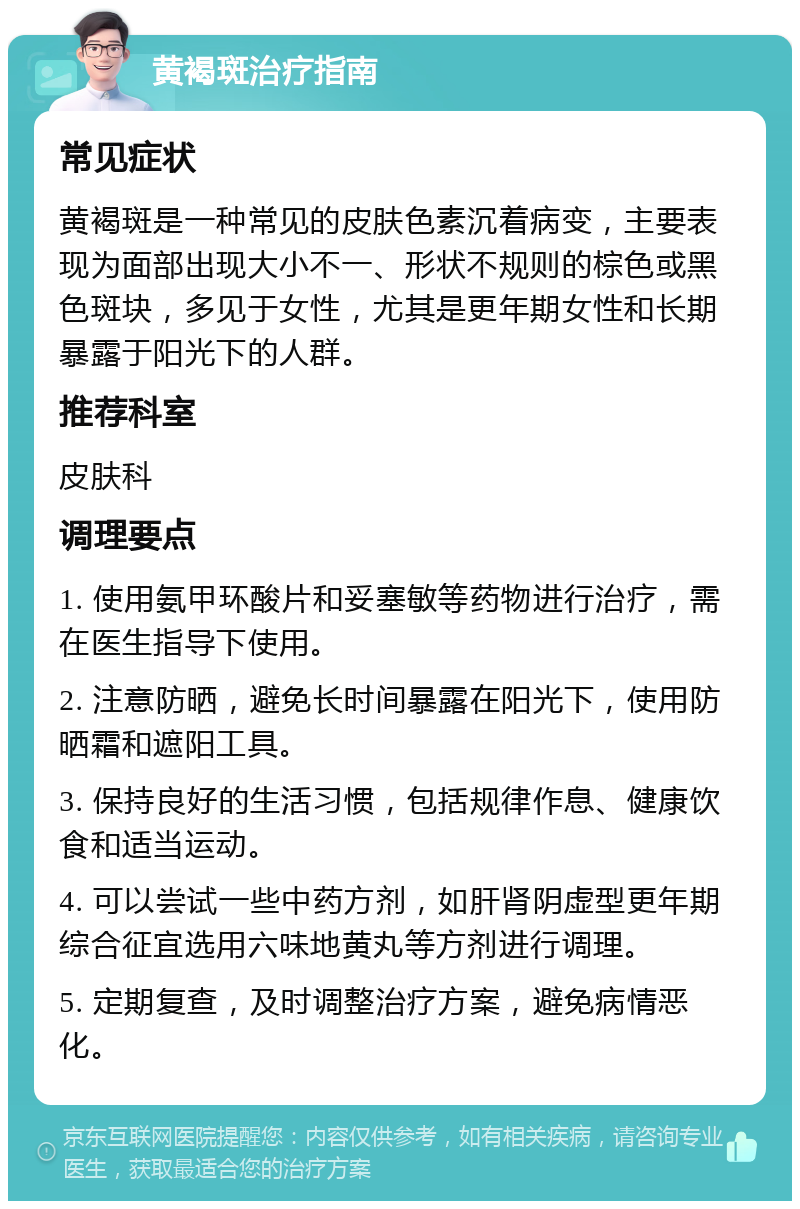 黄褐斑治疗指南 常见症状 黄褐斑是一种常见的皮肤色素沉着病变，主要表现为面部出现大小不一、形状不规则的棕色或黑色斑块，多见于女性，尤其是更年期女性和长期暴露于阳光下的人群。 推荐科室 皮肤科 调理要点 1. 使用氨甲环酸片和妥塞敏等药物进行治疗，需在医生指导下使用。 2. 注意防晒，避免长时间暴露在阳光下，使用防晒霜和遮阳工具。 3. 保持良好的生活习惯，包括规律作息、健康饮食和适当运动。 4. 可以尝试一些中药方剂，如肝肾阴虚型更年期综合征宜选用六味地黄丸等方剂进行调理。 5. 定期复查，及时调整治疗方案，避免病情恶化。