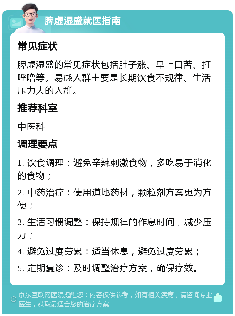 脾虚湿盛就医指南 常见症状 脾虚湿盛的常见症状包括肚子涨、早上口苦、打呼噜等。易感人群主要是长期饮食不规律、生活压力大的人群。 推荐科室 中医科 调理要点 1. 饮食调理：避免辛辣刺激食物，多吃易于消化的食物； 2. 中药治疗：使用道地药材，颗粒剂方案更为方便； 3. 生活习惯调整：保持规律的作息时间，减少压力； 4. 避免过度劳累：适当休息，避免过度劳累； 5. 定期复诊：及时调整治疗方案，确保疗效。