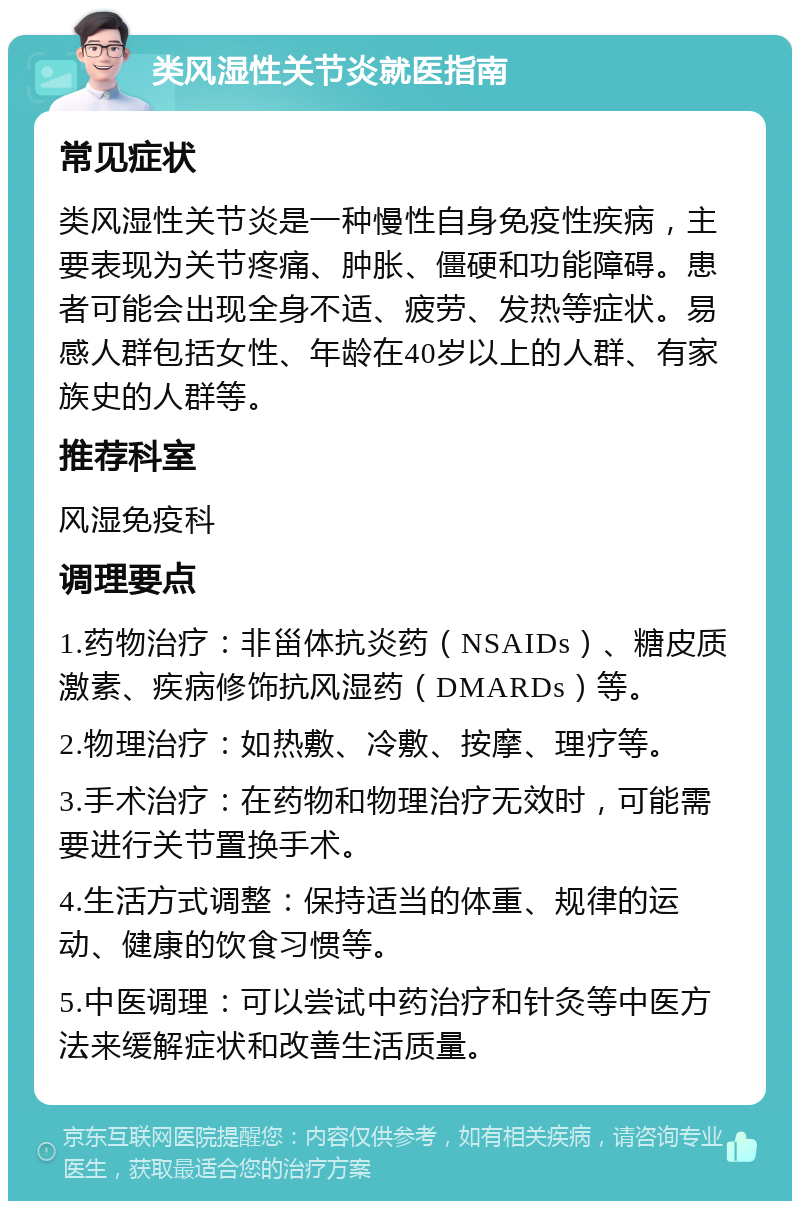 类风湿性关节炎就医指南 常见症状 类风湿性关节炎是一种慢性自身免疫性疾病，主要表现为关节疼痛、肿胀、僵硬和功能障碍。患者可能会出现全身不适、疲劳、发热等症状。易感人群包括女性、年龄在40岁以上的人群、有家族史的人群等。 推荐科室 风湿免疫科 调理要点 1.药物治疗：非甾体抗炎药（NSAIDs）、糖皮质激素、疾病修饰抗风湿药（DMARDs）等。 2.物理治疗：如热敷、冷敷、按摩、理疗等。 3.手术治疗：在药物和物理治疗无效时，可能需要进行关节置换手术。 4.生活方式调整：保持适当的体重、规律的运动、健康的饮食习惯等。 5.中医调理：可以尝试中药治疗和针灸等中医方法来缓解症状和改善生活质量。