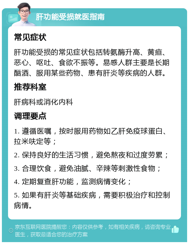 肝功能受损就医指南 常见症状 肝功能受损的常见症状包括转氨酶升高、黄疸、恶心、呕吐、食欲不振等。易感人群主要是长期酗酒、服用某些药物、患有肝炎等疾病的人群。 推荐科室 肝病科或消化内科 调理要点 1. 遵循医嘱，按时服用药物如乙肝免疫球蛋白、拉米呋定等； 2. 保持良好的生活习惯，避免熬夜和过度劳累； 3. 合理饮食，避免油腻、辛辣等刺激性食物； 4. 定期复查肝功能，监测病情变化； 5. 如果有肝炎等基础疾病，需要积极治疗和控制病情。